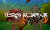 《巴清传》男主换新人演员毛若懿 曾用小号称范冰冰委屈