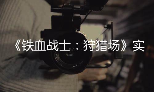 铁血战公布场士狩猎实机试玩视频