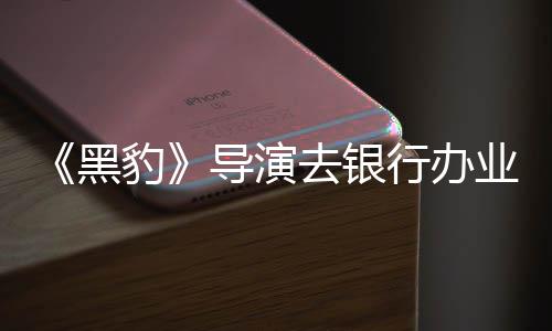 豹 被误当拘留匪遭导演行办去银业务黑成劫