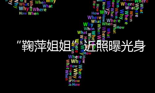 料鞠姐近照 鞠萍姐曝光萍个臃肿人资身材