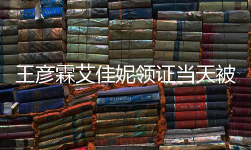 被偶王彦民政霖艾领证佳妮局门当天口开照心拍遇