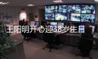 王阳明开心迎38岁生日 妻女陪伴两侧画面幸福温馨