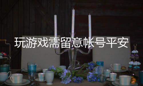 玩游留意帐号戏需平安