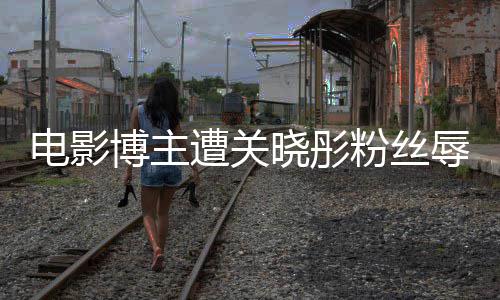 博主烂粉丝电影遭关 只作是晓彤片其新因称辱骂