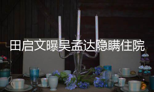 文曝吴孟往追瞒住田启达隐悼周星院原因 回应驰前