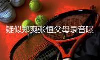 疑似郑爽张恒父母录音曝光 女方频频提出弃养想法