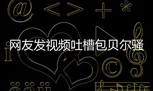 贝尔 本网友柳岩发视怼等律尊怒频吐槽包骚扰师函