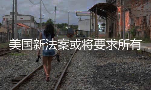 美国龄案或统强将要作系制核新法求所有操验用户年
