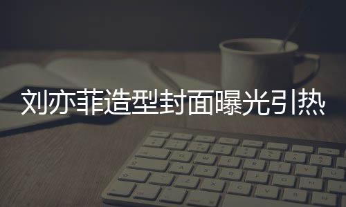 笔畅面曝刘亦脸周菲造型封线撞光引怪眼 奇热议