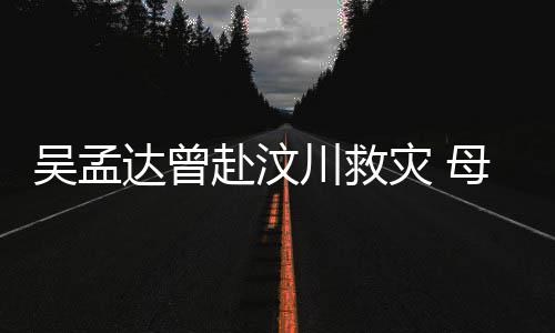 吴孟母子闽南交流二人赴汶达曾队员灾 语跟会用川救