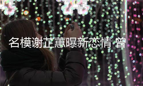 吻名模曾凭照爆谢芷新恋冠希情 与陈蕙曝红舌