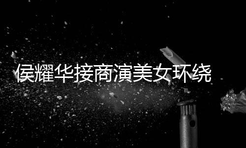 美女太单口 在心酸工地侯耀华接环绕商演说