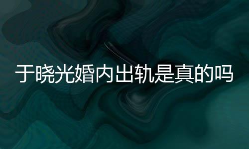 吗内出真的炫老晓光光婚轨是公于秋瓷于晓疑似出轨始末