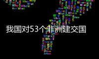 我国对53个非洲建交国全面实施零关税，多位非洲人士这样说