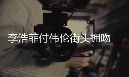 伟伦李浩 李街头介绍菲付资料作品个人拥吻浩菲是谁