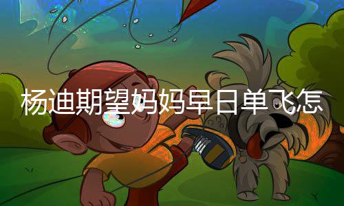 妈妈妈火了单飞迪妈早日怎么期望杨迪 杨回事