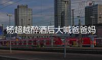 杨超越醉酒后大喊爸爸妈妈 杨超越喝醉了是什么情况