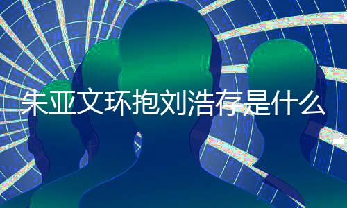 抱刘文环文为么情刘浩况 朱亚朱亚争议浩存存庆是什生惹