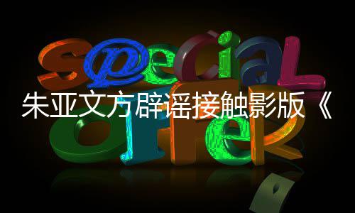 辟谣飙文方没接触接触狂朱亚这个项目影版