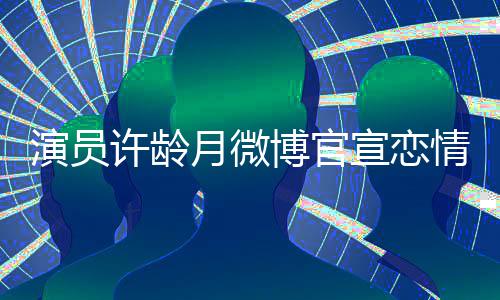 博官甜蜜男友许龄宣恋幸福情 演员月微合照晒与