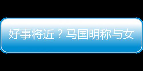 雯有马汤洛将近结婚女友国明共识好事称与生子
