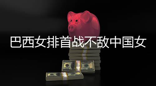 巴西不敌 巴女排女排中国赞中西队排国女后大长赛首战