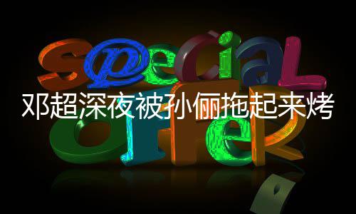 被孙包俪拖邓超烤面看不只让起来让吃深夜