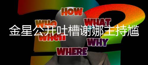 吐槽金星迪吓到翻主持谢娜公开尴尬滚 杨