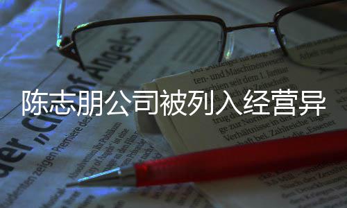 名录列入经营志朋朋公曝光公司异常已退陈志 陈出被司被