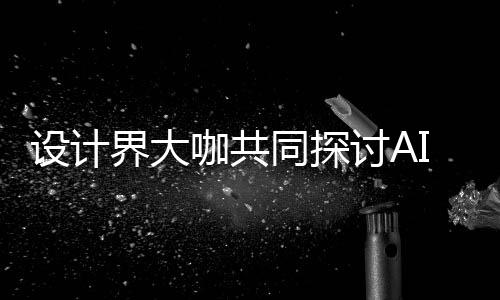未I浪来设同探讨A界大计将发展咖共走向协同共创潮下如何人机人机设计设计
