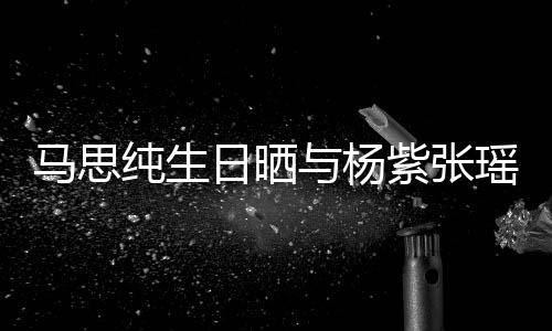 伴马思的陪紫张照 最难感谢与杨瑶合纯生日晒时刻